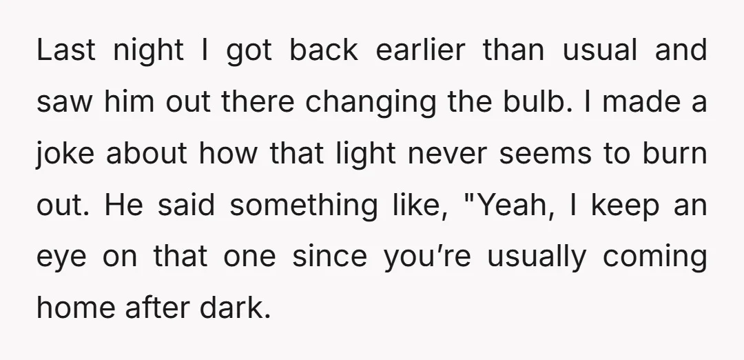 Last night I got back earlier than usual and saw him out there changing the bulb. I made a joke about how that light never seems to burn out. He...