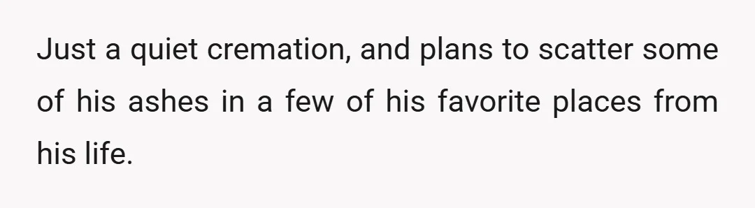 Just a quiet cremation, and plans to scatter some of his ashes in a few of his favorite places from his life.