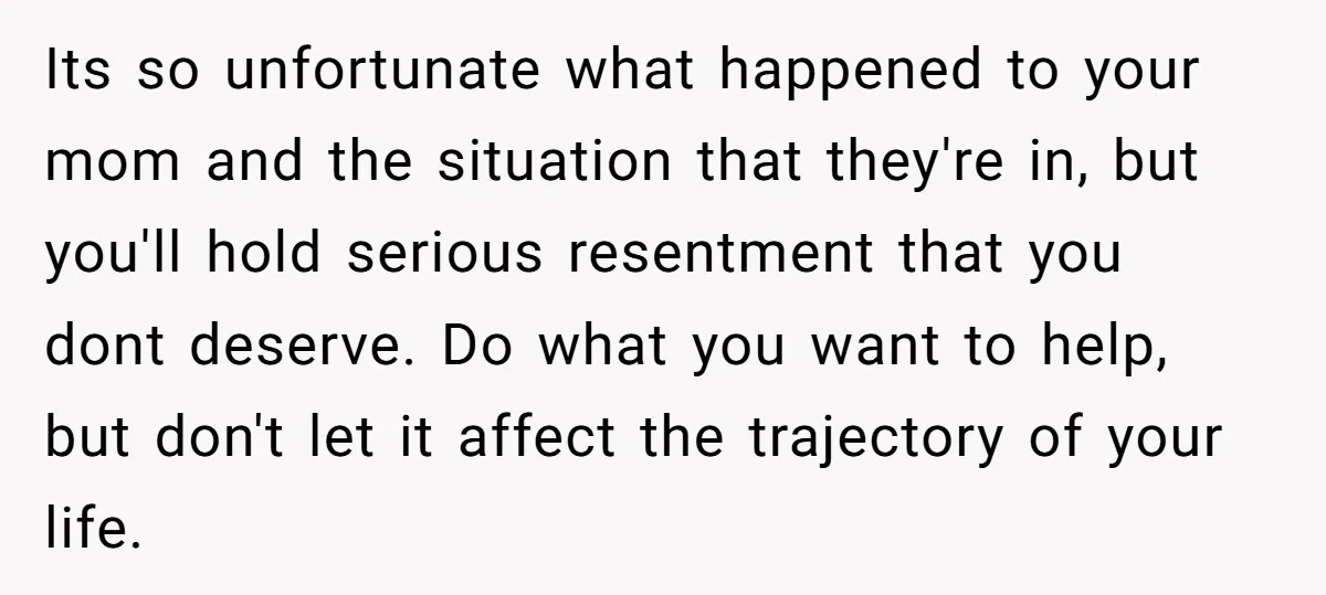Its so unfortunate what happened to your mom and the situation that they're in, but you'll hold serious resentment that you dont deserve. Do what you want to help, but...