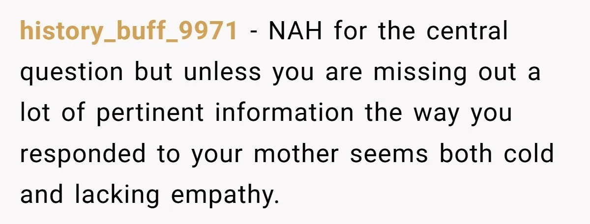 history_buff_9971 − NAH for the central question but unless you are missing out a lot of pertinent information the way you responded to your mother seems both cold and lacking...
