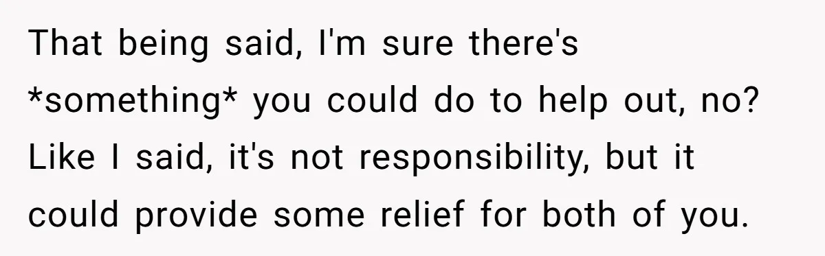That being said, I'm sure there's *something* you could do to help out, no? Like I said, it's not responsibility, but it could provide some relief for both of you.