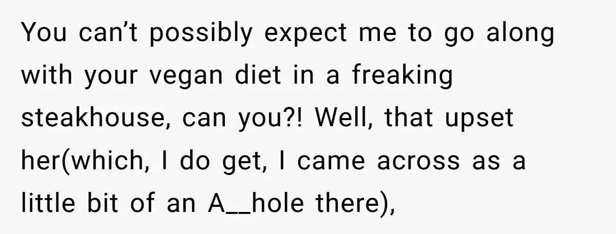 You can’t possibly expect me to go along with your vegan diet in a freaking steakhouse, can you?! Well, that upset her(which, I do get, I came across as a...