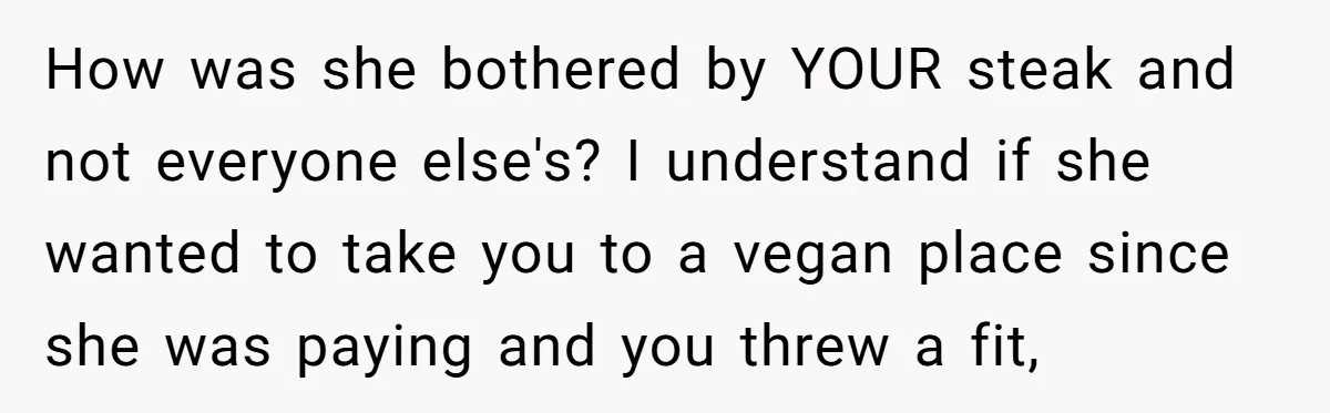 How was she bothered by YOUR steak and not everyone else's? I understand if she wanted to take you to a vegan place since she was paying and you threw...