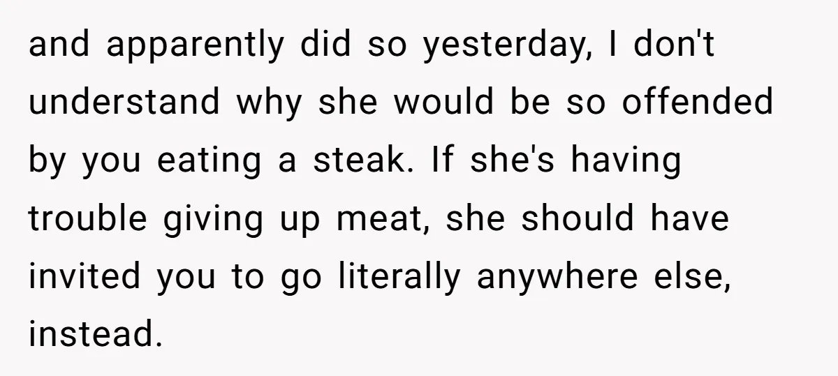 and apparently did so yesterday, I don't understand why she would be so offended by you eating a steak. If she's having trouble giving up meat, she should have invited...