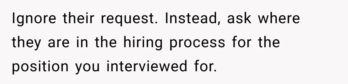 Ignore their request. Instead, ask where they are in the hiring process for the position you interviewed for.