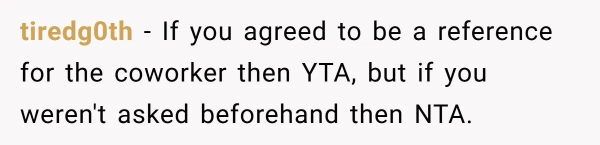 tiredg0th − If you agreed to be a reference for the coworker then YTA, but if you weren't asked beforehand then NTA.