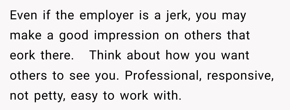 Even if the employer is a jerk, you may make a good impression on others that eork there. Think about how you want others to see you. Professional, responsive, not...