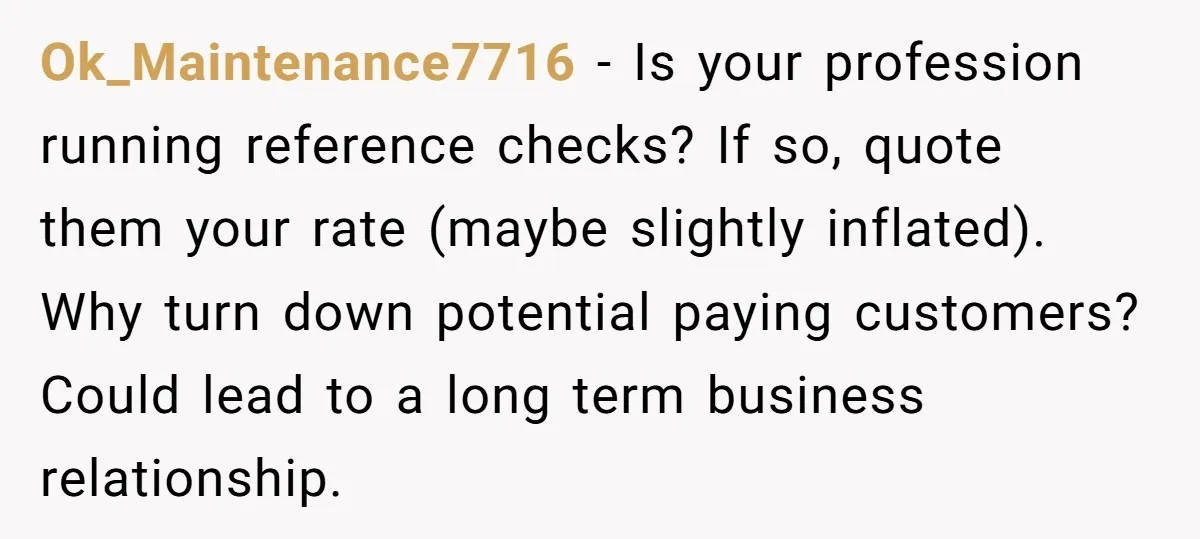 Ok_Maintenance7716 − Is your profession running reference checks? If so, quote them your rate (maybe slightly inflated). Why turn down potential paying customers? Could lead to a long term business...