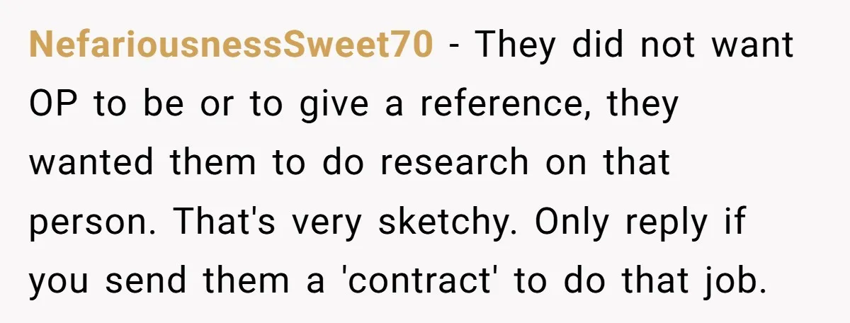 NefariousnessSweet70 − They did not want OP to be or to give a reference, they wanted them to do research on that person. That's very sketchy. Only reply if you...
