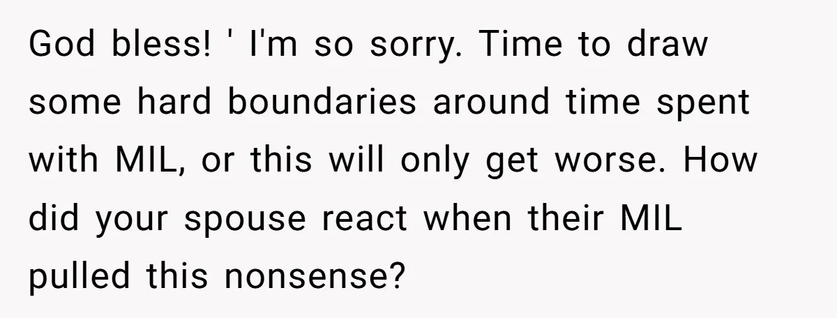 God bless! ' I'm so sorry. Time to draw some hard boundaries around time spent with MIL, or this will only get worse. How did your spouse react when their...