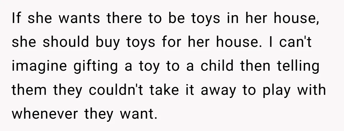 If she wants there to be toys in her house, she should buy toys for her house. I can't imagine gifting a toy to a child then telling them they...