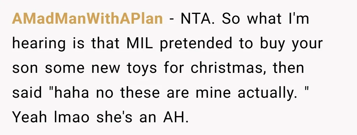 AMadManWithAPlan − NTA. So what I'm hearing is that MIL pretended to buy your son some new toys for christmas, then said "haha no these are mine actually. " Yeah...