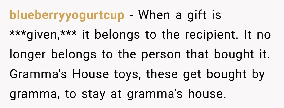 blueberryyogurtcup − When a gift is ***given,*** it belongs to the recipient. It no longer belongs to the person that bought it. Gramma's House toys, these get bought by gramma,...