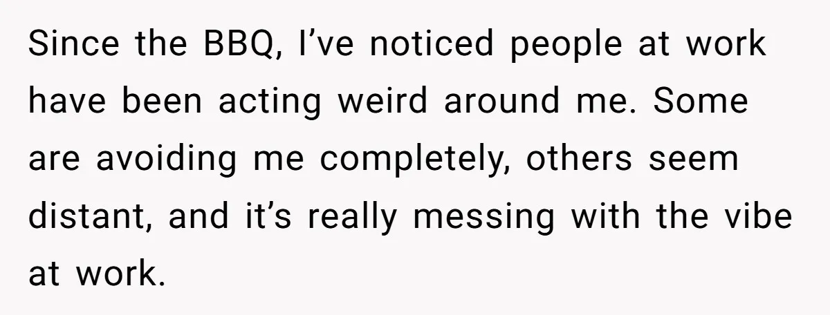 Since the BBQ, I’ve noticed people at work have been acting weird around me. Some are avoiding me completely, others seem distant, and it’s really messing with the vibe at...