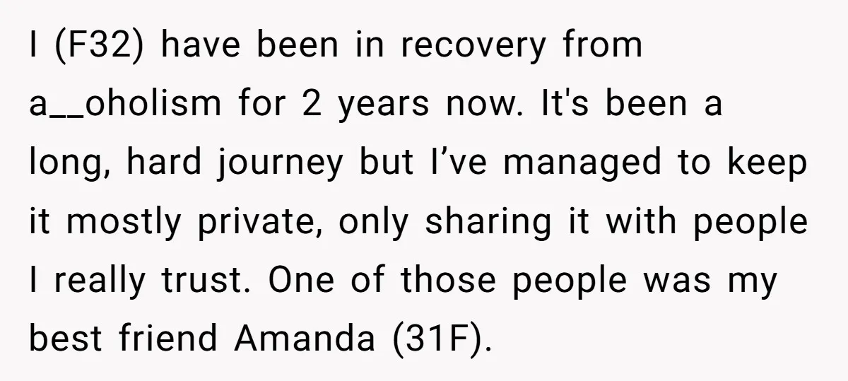 I (F32) have been in recovery from a__oholism for 2 years now. It's been a long, hard journey but I’ve managed to keep it mostly private, only sharing it with...