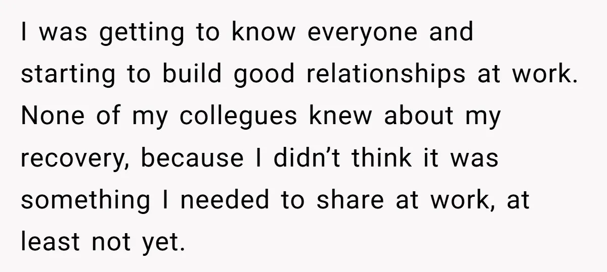 I was getting to know everyone and starting to build good relationships at work. None of my collegues knew about my recovery, because I didn’t think it was something I...