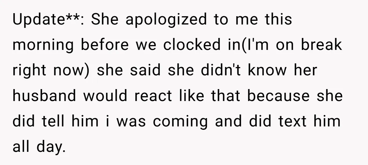 Update**: She apologized to me this morning before we clocked in(I'm on break right now) she said she didn't know her husband would react like that because she did tell...