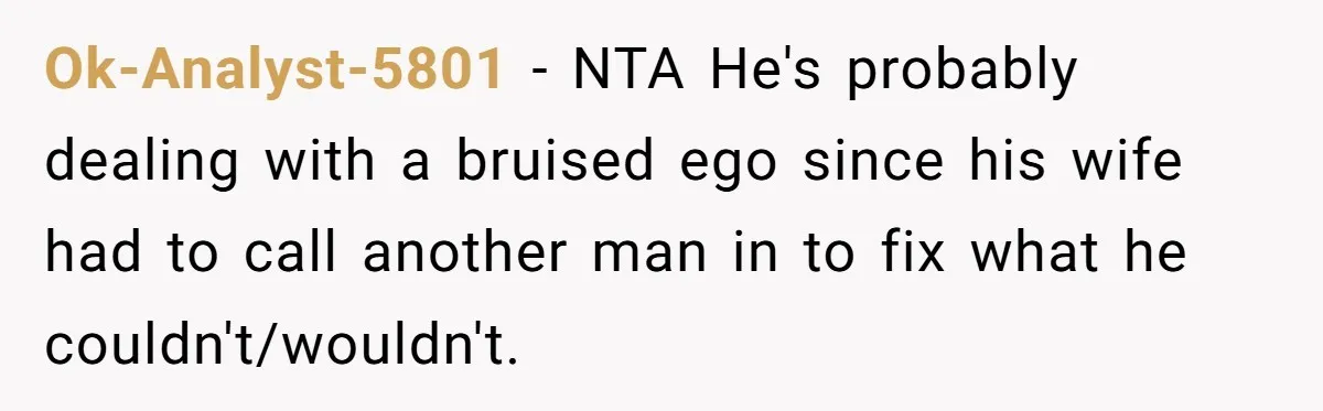 Ok-Analyst-5801 − NTA He's probably dealing with a bruised ego since his wife had to call another man in to fix what he couldn't/wouldn't.