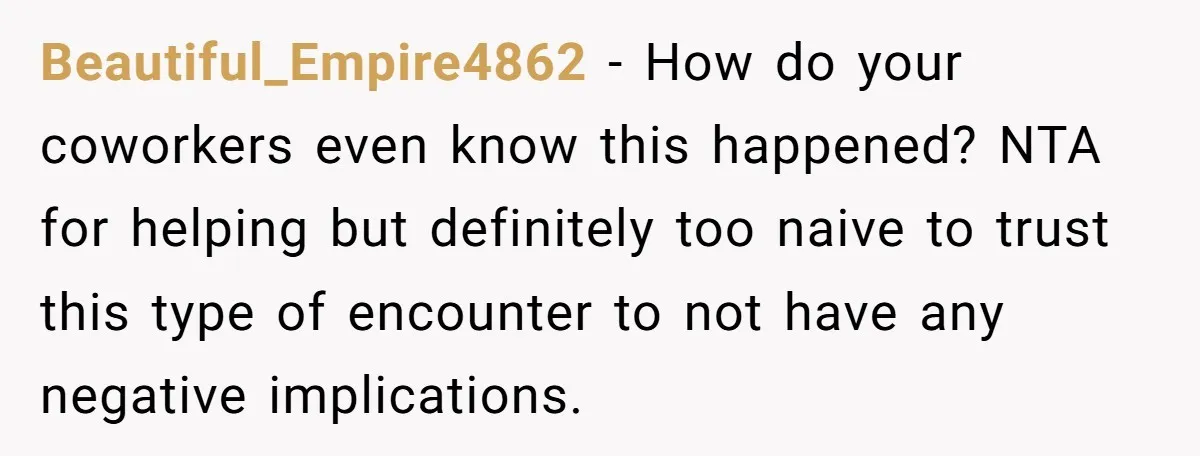 Beautiful_Empire4862 − How do your coworkers even know this happened? NTA for helping but definitely too naive to trust this type of encounter to not have any negative implications.