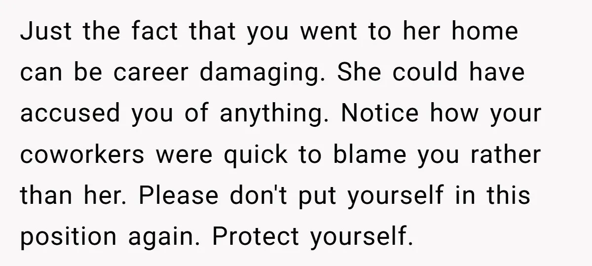 Just the fact that you went to her home can be career damaging. She could have accused you of anything. Notice how your coworkers were quick to blame you rather...