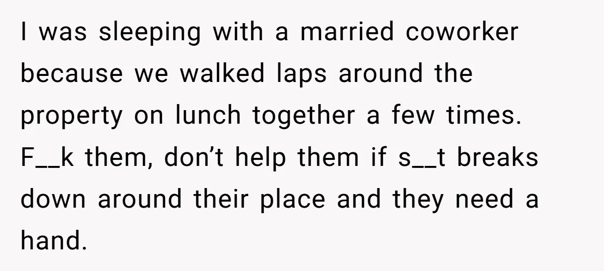 I was sleeping with a married coworker because we walked laps around the property on lunch together a few times. F__k them, don’t help them if s__t breaks down around...