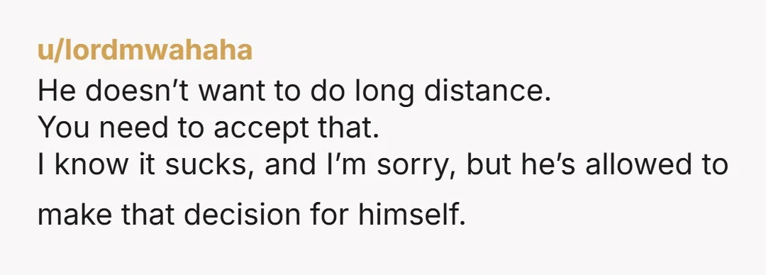 u/lordmwahaha
He doesn’t want to do long distance.
You need to accept that.
I know it sucks, and I’m sorry, but he’s allowed to make that decision for himself.