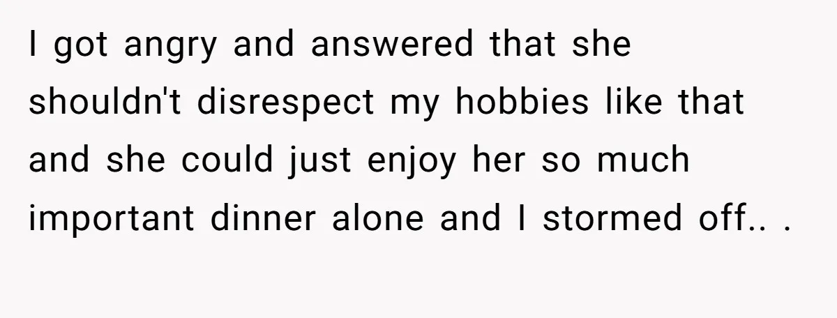 I got angry and answered that she shouldn't disrespect my hobbies like that and she could just enjoy her so much important dinner alone and I stormed off.. . 