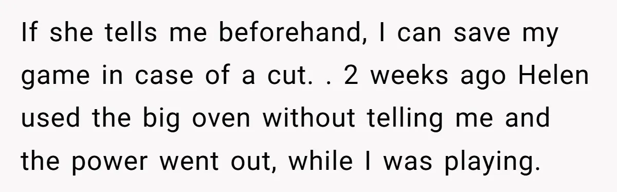 If she tells me beforehand, I can save my game in case of a cut. . 2 weeks ago Helen used the big oven without telling me and the power...