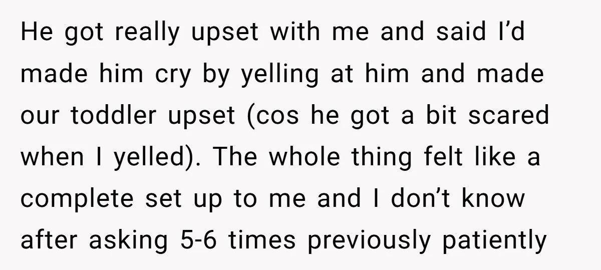 He got really upset with me and said I’d made him cry by yelling at him and made our toddler upset (cos he got a bit scared when I yelled)....