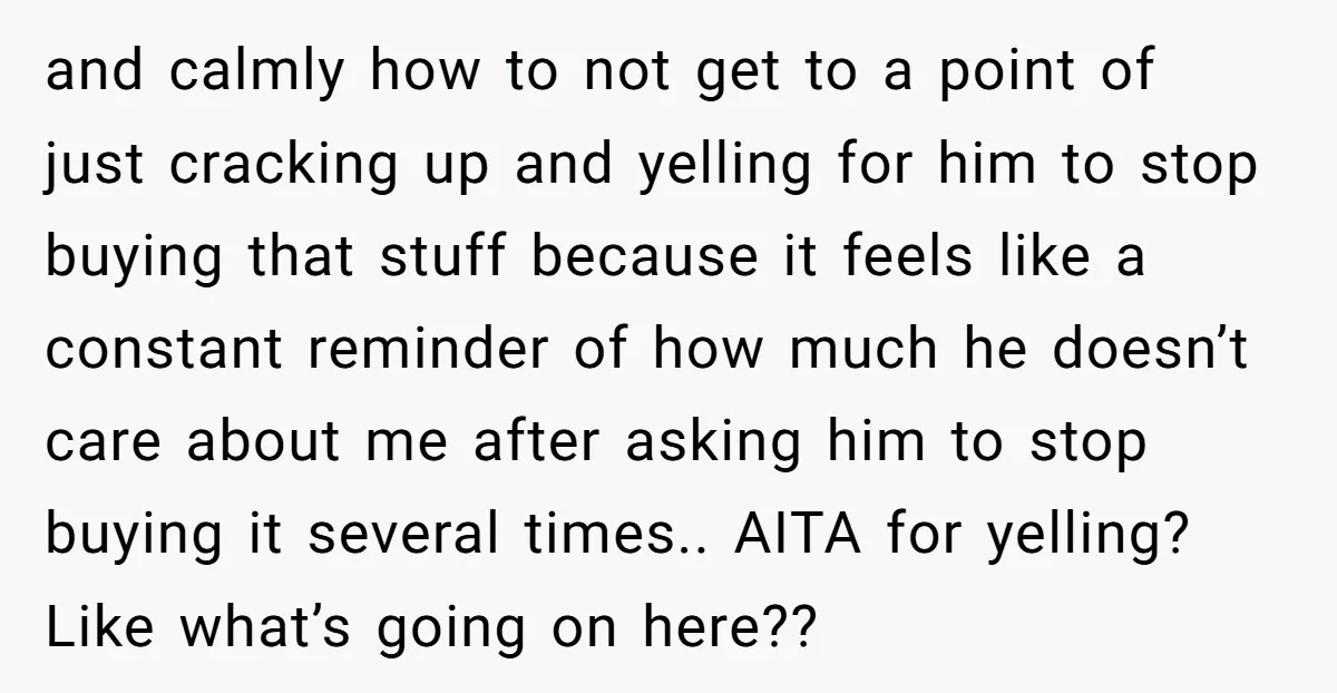 and calmly how to not get to a point of just cracking up and yelling for him to stop buying that stuff because it feels like a constant reminder of...