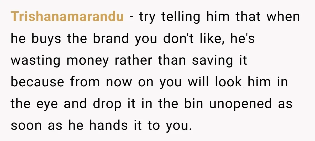 Trishanamarandu − try telling him that when he buys the brand you don't like, he's wasting money rather than saving it because from now on you will look him in...