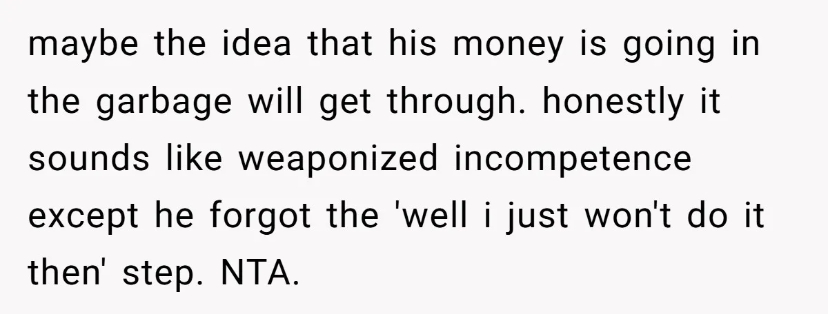 maybe the idea that his money is going in the garbage will get through. honestly it sounds like weaponized incompetence except he forgot the 'well i just won't do it...