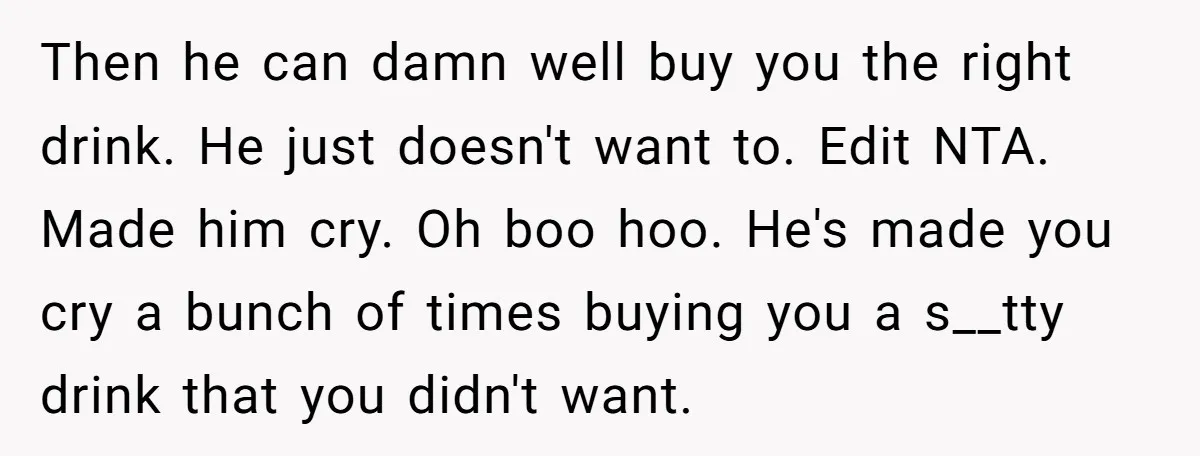 Then he can damn well buy you the right drink. He just doesn't want to. Edit NTA. Made him cry. Oh boo hoo. He's made you cry a bunch of...