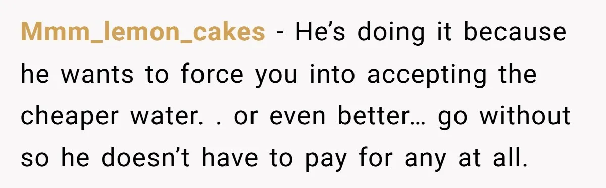Mmm_lemon_cakes − He’s doing it because he wants to force you into accepting the cheaper water. . or even better… go without so he doesn’t have to pay for any...