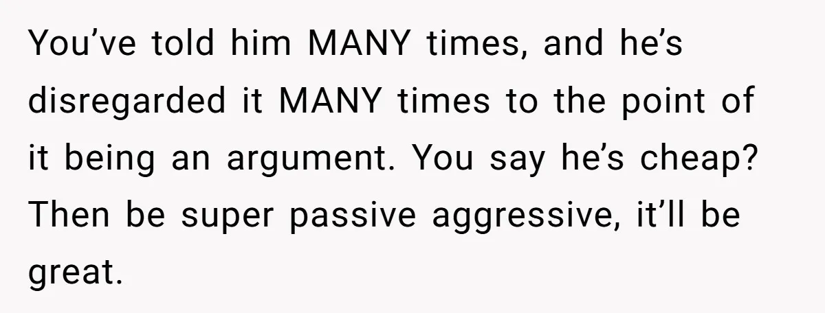 You’ve told him MANY times, and he’s disregarded it MANY times to the point of it being an argument. You say he’s cheap? Then be super passive aggressive, it’ll be...