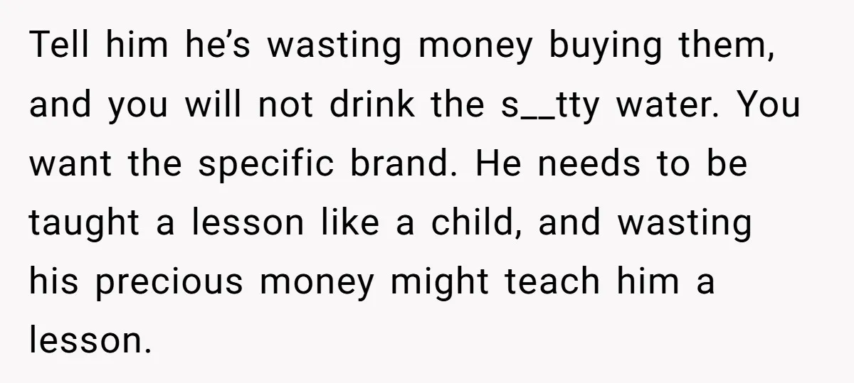 Tell him he’s wasting money buying them, and you will not drink the s__tty water. You want the specific brand. He needs to be taught a lesson like a child,...