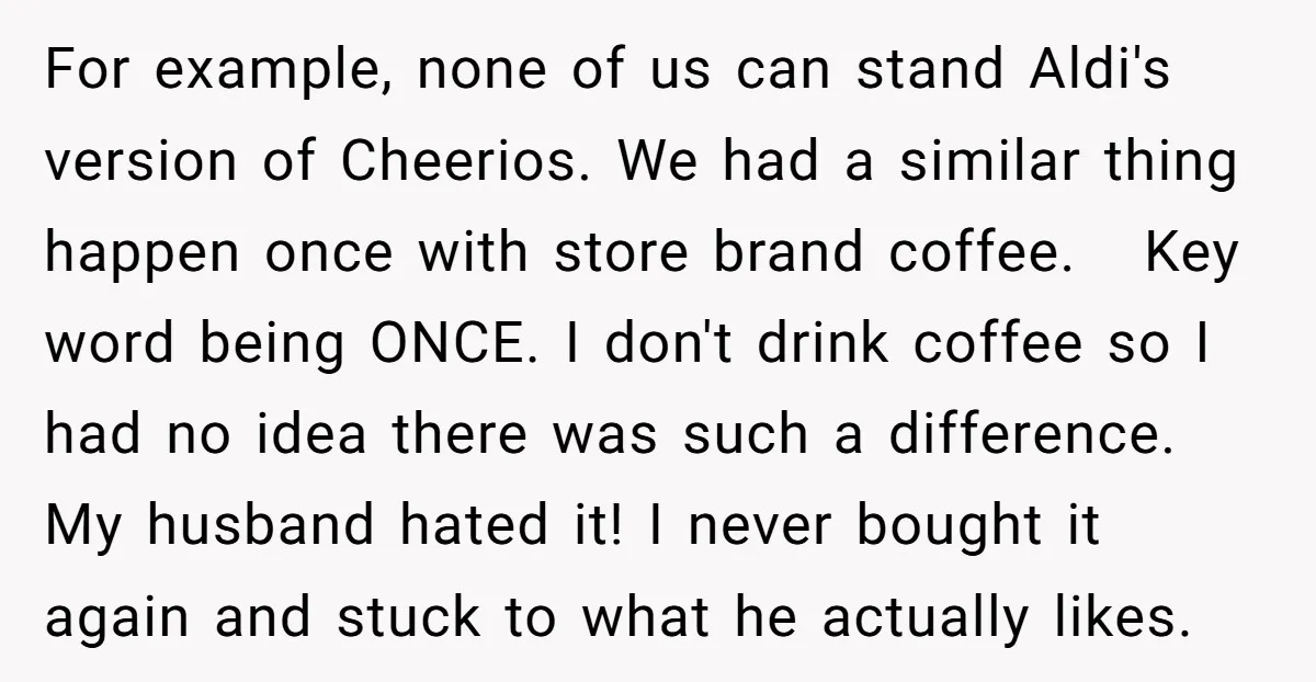 For example, none of us can stand Aldi's version of Cheerios. We had a similar thing happen once with store brand coffee. Key word being ONCE. I don't drink coffee...