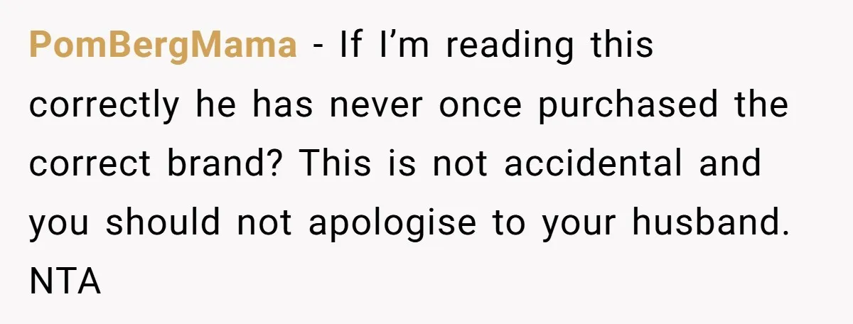 PomBergMama − If I’m reading this correctly he has never once purchased the correct brand? This is not accidental and you should not apologise to your husband. NTA