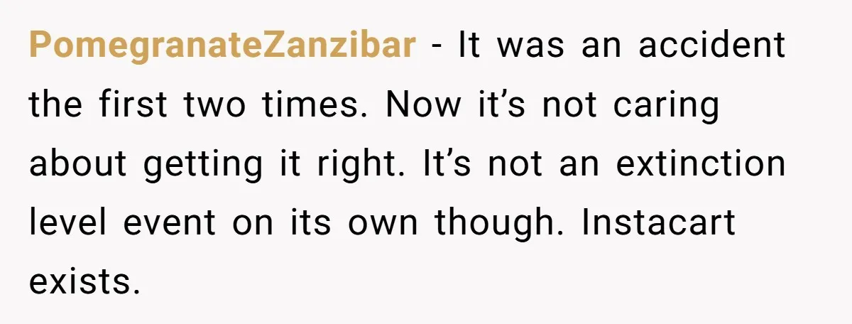PomegranateZanzibar − It was an accident the first two times. Now it’s not caring about getting it right. It’s not an extinction level event on its own though. Instacart exists.