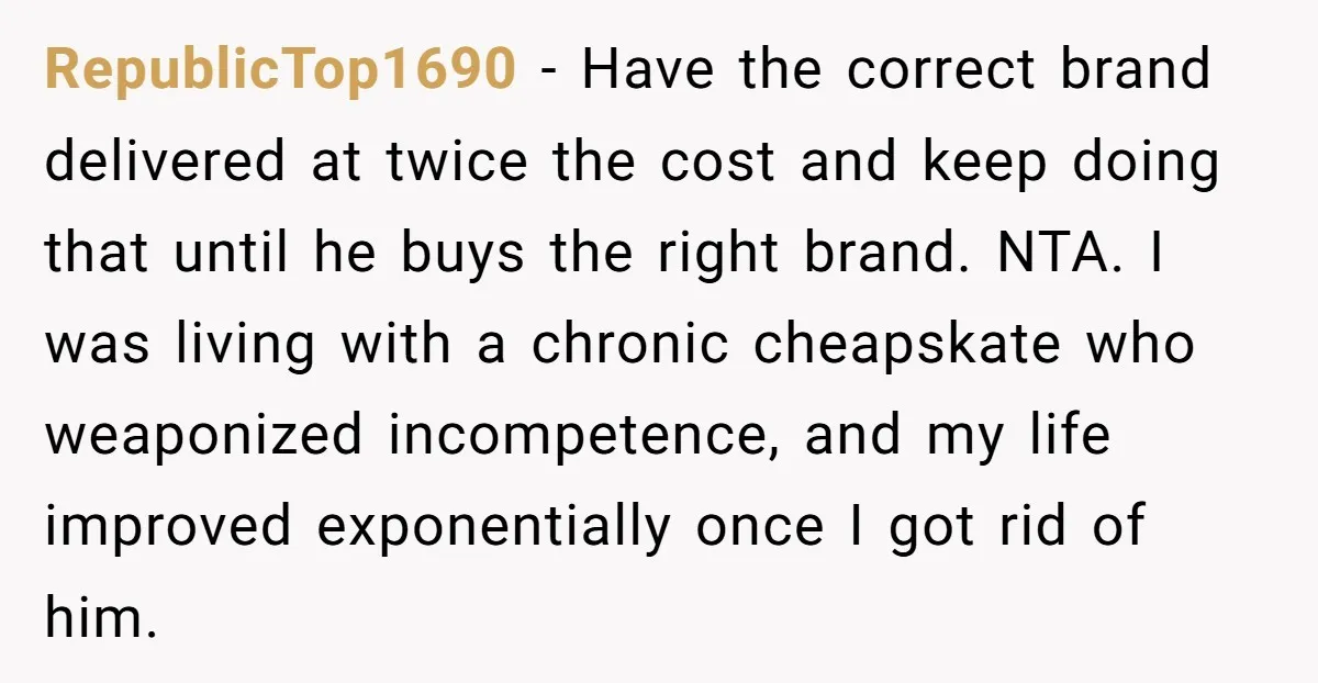RepublicTop1690 − Have the correct brand delivered at twice the cost and keep doing that until he buys the right brand. NTA. I was living with a chronic cheapskate who...