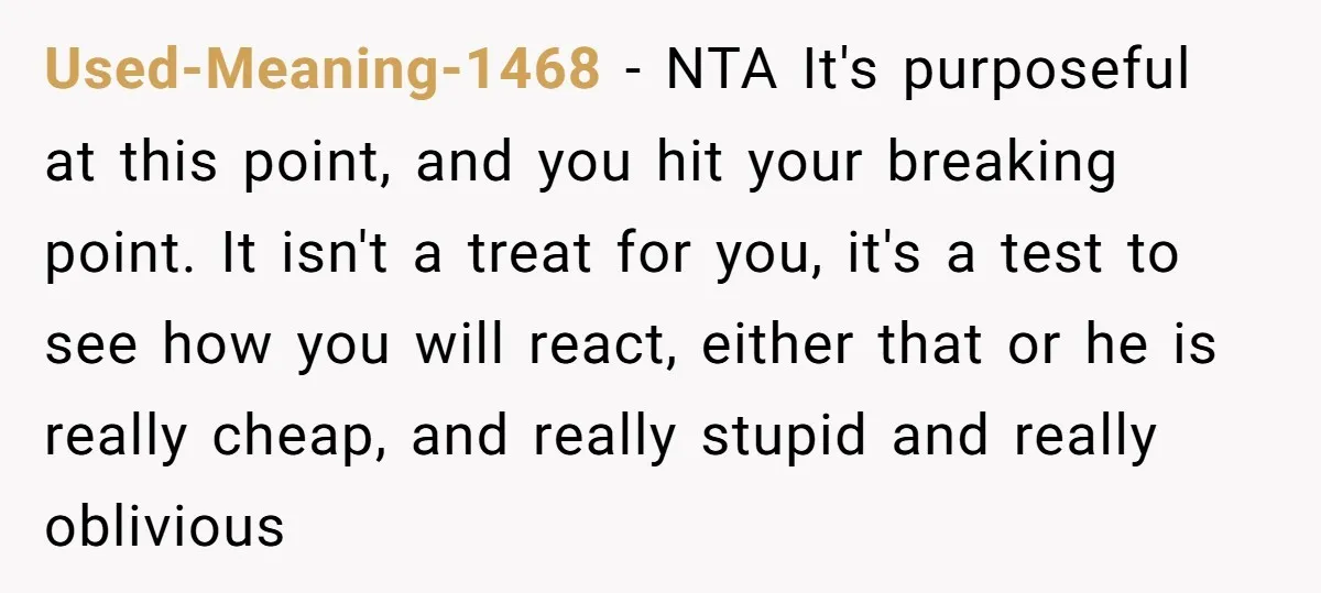 Used-Meaning-1468 − NTA It's purposeful at this point, and you hit your breaking point. It isn't a treat for you, it's a test to see how you will react, either...