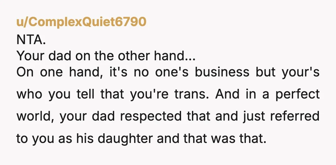 u/ComplexQuiet6790 NTA. Your dad on the other hand... On one hand, it's no one's business but your's who you tell that you're trans. And in a perfect world, your dad...