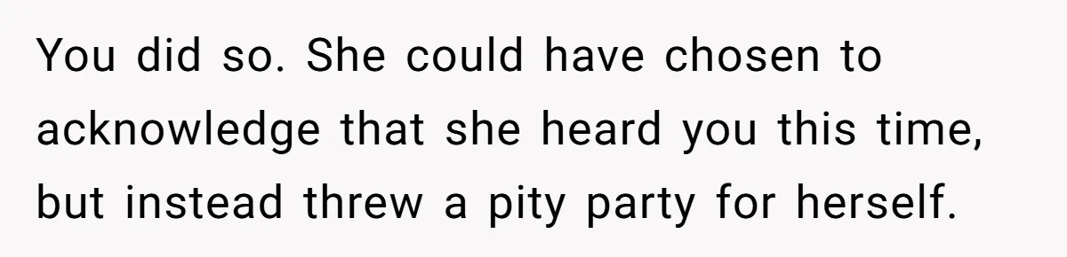 You did so. She could have chosen to acknowledge that she heard you this time, but instead threw a pity party for herself.