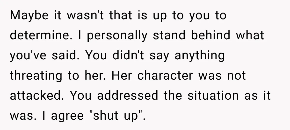 Maybe it wasn't that is up to you to determine. I personally stand behind what you've said. You didn't say anything threating to her. Her character was not attacked. You...