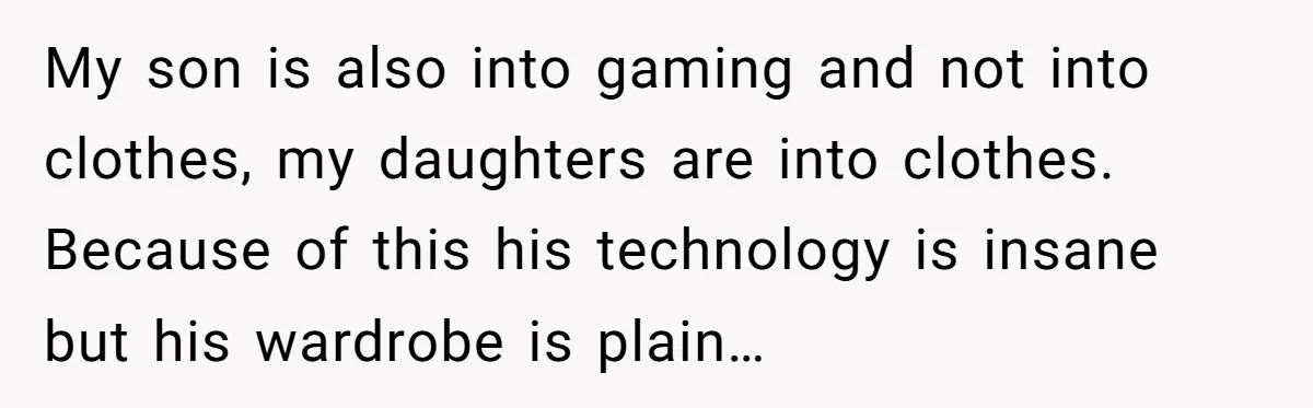 My son is also into gaming and not into clothes, my daughters are into clothes. Because of this his technology is insane but his wardrobe is plain…