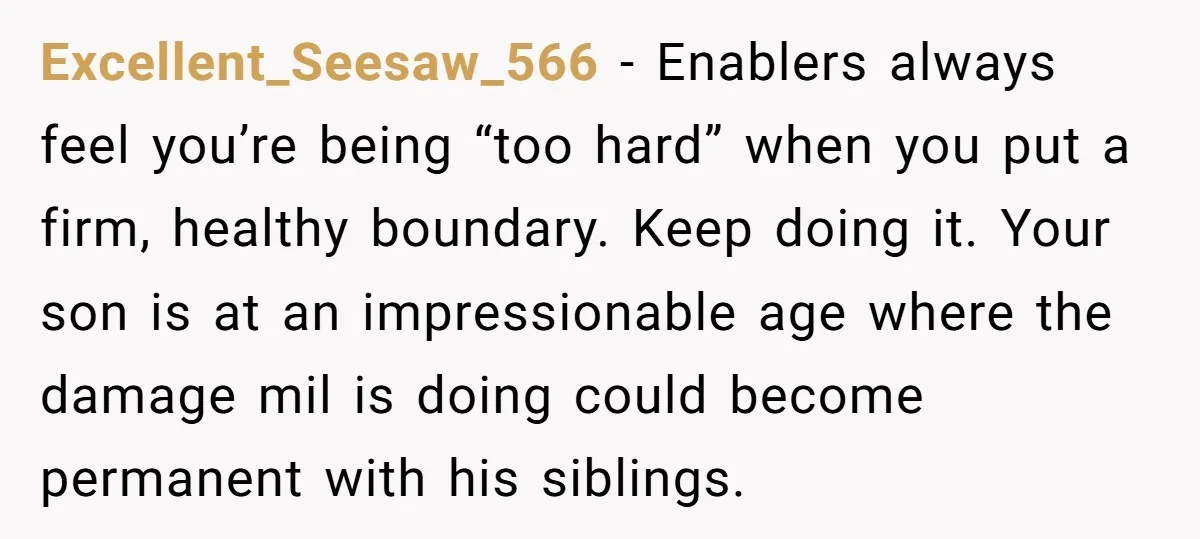 Excellent_Seesaw_566 − Enablers always feel you’re being “too hard” when you put a firm, healthy boundary. Keep doing it. Your son is at an impressionable age where the damage mil...