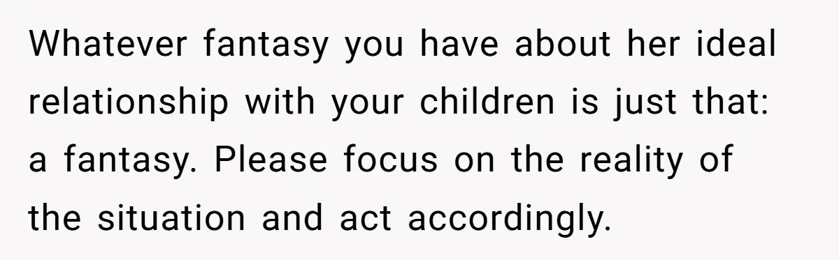 Whatever fantasy you have about her ideal relationship with your children is just that: a fantasy. Please focus on the reality of the situation and act accordingly.