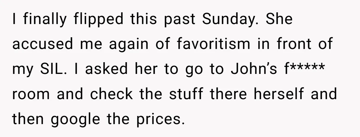 I finally flipped this past Sunday. She accused me again of favoritism in front of my SIL. I asked her to go to John’s f***** room and check the stuff...