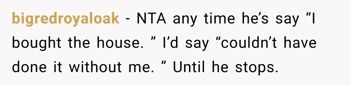 bigredroyaloak − NTA any time he’s say “I bought the house. ” I’d say “couldn’t have done it without me. ” Until he stops.