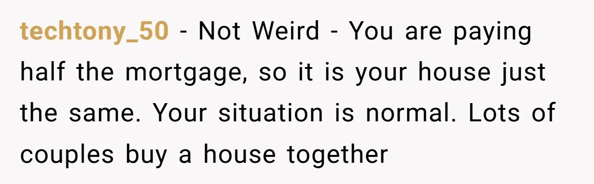 techtony_50 − Not Weird - You are paying half the mortgage, so it is your house just the same. Your situation is normal. Lots of couples buy a house together